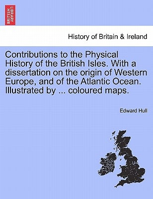 Contributions to the Physical History of the British Isles. with a Dissertation on the Origin of Western Europe, and of the Atlantic Ocean. Illustrate by Hull, Edward