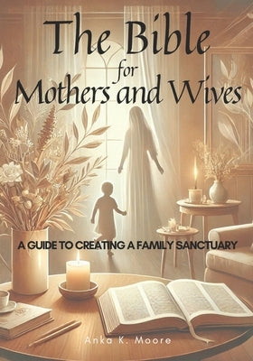 The Bible for Mothers and Wives: A Guide to Building a Family Sanctuary: Biblical Values for Everyday Support and Spiritual Growth in Marriage and Mot by Moore, Anka K.