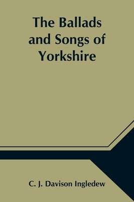 The Ballads and Songs of Yorkshire; Transcribed from Private Manuscripts, Rare Broadsides, and Scarce Publications; with Notes and a Glossary by J. Davison Ingledew, C.