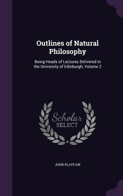 Outlines of Natural Philosophy: Being Heads of Lectures Delivered in the University of Edinburgh, Volume 2 by Playfair, John