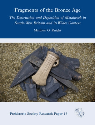 Fragments of the Bronze Age: The Destruction and Deposition of Metalwork in South-West Britain and Its Wider Context by Knight, Matthew G.