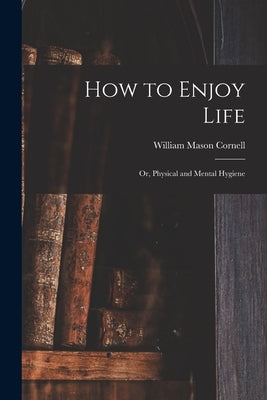 How to Enjoy Life: or, Physical and Mental Hygiene by Cornell, William Mason 1802-1895