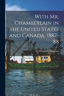 With Mr. Chamberlain in the United States and Canada, 1887-88 [microform] by Maycock, Willoughby