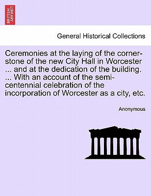 Ceremonies at the Laying of the Corner-Stone of the New City Hall in Worcester ... and at the Dedication of the Building. ... with an Account of the S by Anonymous