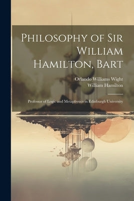 Philosophy of Sir William Hamilton, Bart: Professor of Logic and Metaphysics in Edinburgh University by Wight, Orlando Williams
