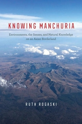 Knowing Manchuria: Environments, the Senses, and Natural Knowledge on an Asian Borderland by Rogaski, Ruth