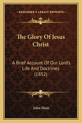 The Glory Of Jesus Christ: A Brief Account Of Our Lord's Life And Doctrines (1852) by Muir, John