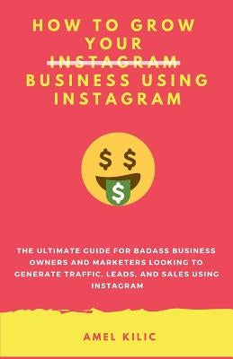 How to Grow Your Business Using Instagram: The Ultimate Guide for Badass Business Owners and Marketers Looking to Generate Traffic, Leads, and Sales U by Kilic, Amel
