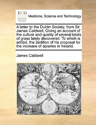 A Letter to the Dublin Society, from Sir James Caldwell, Giving an Account of the Culture and Quality of Several Kinds of Grass Lately Discovered. to by Caldwell, James