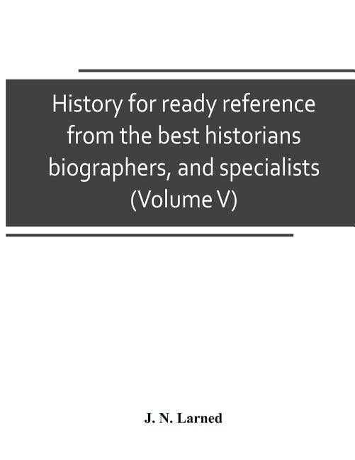 History for ready reference, from the best historians, biographers, and specialists: their own words in a complete system of history For all uses, ext by N. Larned, J.