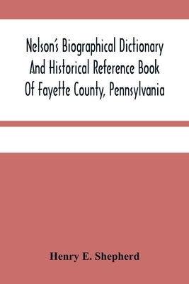 Nelson'S Biographical Dictionary And Historical Reference Book Of Fayette County, Pennsylvania: Containing A Condensed History Of Pennsylvania, Of Fay by E. Shepherd, Henry