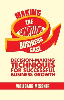 Making the Compelling Business Case: Decision-Making Techniques for Successful Business Growth by Messner, W.