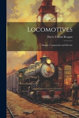 Locomotives: Simple, Compound, and Electric by Reagan, Harry Clifton