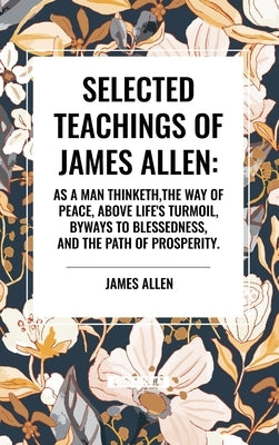 Selected Teachings of James Allen: As a Man Thinketh, the Way of Peace, Above Life's Turmoil, Byways to Blessedness, and the Path of Prosperity. by Allen, James