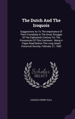 The Dutch And The Iroquois: Suggestions As To The Importance Of Their Friendship In The Great Struggle Of The Eighteenth Century For The Possessio by Hall, Charles Henry