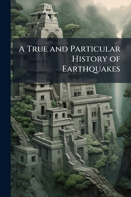 A True and Particular History of Earthquakes: Containing a Relation of That Dreadful Earthquake Which Happen'd at Lima and Callao, in Peru, October 28 by Anonymous