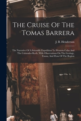 The Cruise Of The Tomas Barrera; The Narrative Of A Scientific Expedition To Western Cuba And The Colorados Reefs, With Observations On The Geology, F by Henderson, J. B. (John Brooks) 1870-