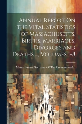 Annual Report On the Vital Statistics of Massachusetts, Births, Marriages, Divorces and Deaths ..., Volumes 1-8 by Massachusetts Secretary of the Commo