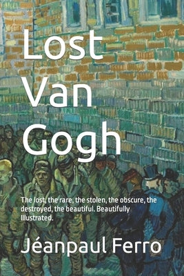 Lost Van Gogh: The lost, the rare, the stolen, the obscure, the destroyed, the beautiful. Beautifully Illustrated. by Ferro, Jeanpaul