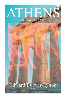 Athens - Its Rise and Fall (Vol. 1&2): Complete Edition by Lytton, Edward Bulwer Lytton