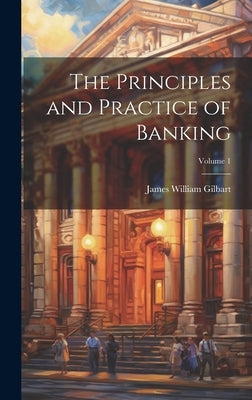 The Principles and Practice of Banking; Volume 1 by Gilbart, James William