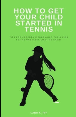 How to Get Your Child Started in Tennis: Tips for Parents Introducing Their Kids to the Greatest Lifetime Sport by Ivy, Lana K.
