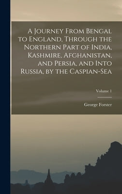 A Journey From Bengal to England, Through the Northern Part of India, Kashmire, Afghanistan, and Persia, and Into Russia, by the Caspian-Sea; Volume 1 by Forster, George