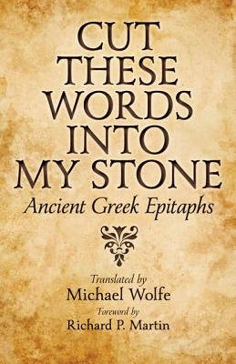 Cut These Words Into My Stone: Ancient Greek Epitaphs by Wolfe, Michael