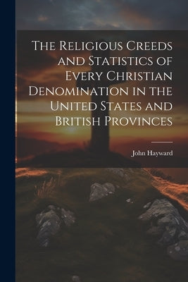 The Religious Creeds and Statistics of Every Christian Denomination in the United States and British Provinces by Hayward, John