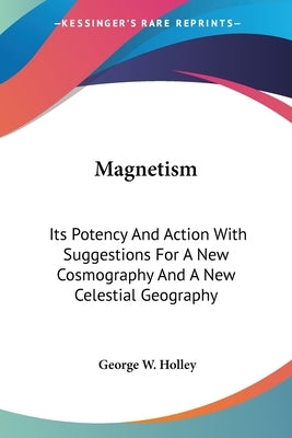 Magnetism: Its Potency And Action With Suggestions For A New Cosmography And A New Celestial Geography by Holley, George W.