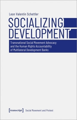Socializing Development: Transnational Social Movement Advocacy and the Human Rights Accountability of Multilateral Development Banks by Schettler, Leon Valentin