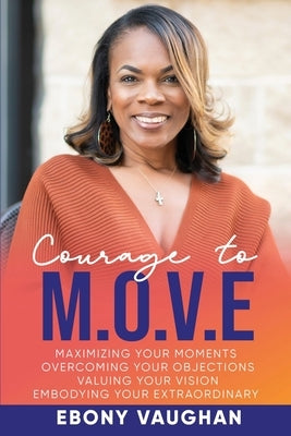 Courage to M.O.V.E.: Maximizing Your Moments Overcoming Your Objections Valuing Your Vision Embodying Your Extraordinary by Vaughan, Ebony