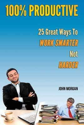 100% Productive: 25 Great Ways To Work Smarter Not Harder by Morgan, John