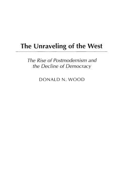 The Unraveling of the West: The Rise of Postmodernism and the Decline of Democracy by Wood, Donald N.