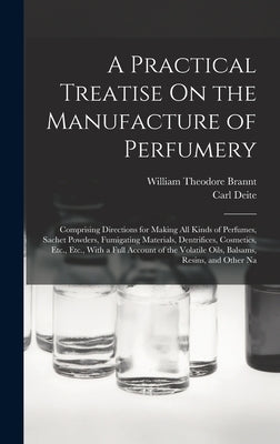 A Practical Treatise On the Manufacture of Perfumery: Comprising Directions for Making All Kinds of Perfumes, Sachet Powders, Fumigating Materials, De by Brannt, William Theodore