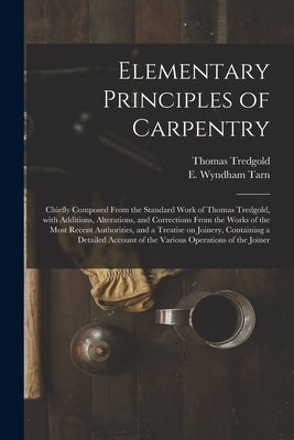 Elementary Principles of Carpentry: Chiefly Composed From the Standard Work of Thomas Tredgold, With Additions, Alterations, and Corrections From the by Tredgold, Thomas 1788-1829