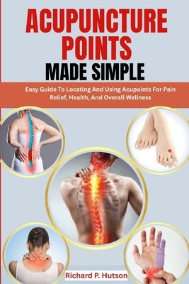 Acupuncture Points Made Simple: Easy Guide To Locating And Using Acupoints For Pain Relief, Health, And Overall Wellness by P. Hutson, Richard