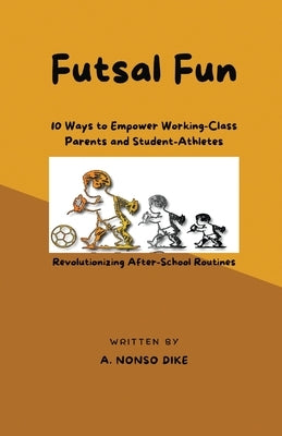 Futsal Fun: 10 Ways to Empower Working-Class Parents and Student-Athletes, Revolutionizing After-School Routines by Dike, Anistetus Nonso