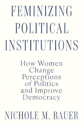 Feminizing Political Institutions: How Women Change Perceptions of Politics and Improve Democracy by Bauer, Nichole M.