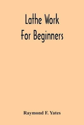 Lathe Work For Beginners; A Practical Treatise On Lathe Work With Complete Instructions For Properly Using The Various Tools, Including Complete Direc by F. Yates, Raymond