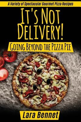 It's Not Delivery! Going Beyond the Pizza Pie: A Variety of Spectacular Gourmet Pizza Recipes by Bennet, Lara