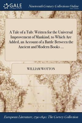 A Tale of a Tub: Written for the Universal Improvement of Mankind, to Which Are Added, an Account of a Battle Between the Ancient and Modern Books ... by Wotton, William