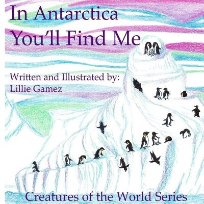 In Antarctica, You'll Find Me: A Story of Adventure Discovering Creatures of Antarctica by Gamez, Lillie Leonor