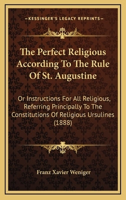The Perfect Religious According To The Rule Of St. Augustine: Or Instructions For All Religious, Referring Principally To The Constitutions Of Religio by Weniger, Franz Xavier