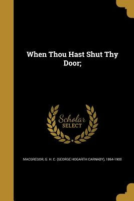 When Thou Hast Shut Thy Door; by MacGregor, G. H. C. (George Hogarth Carn