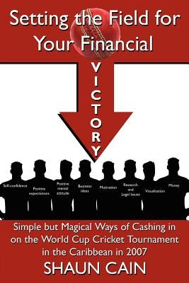 Setting the Field for Your Financial Victory: Simple But Magical Ways of Cashing in on the World Cup Cricket Tournament in the Caribbean in 2007 by Cain, Shaun