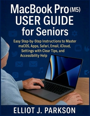 MacBook Pro (M5) User Guide for Seniors: Easy Step-by-Step Instructions to Master macOS, Apps, Safari, Email, iCloud, Settings with Clear Tips, and Ac by Parkson, Elliot J.