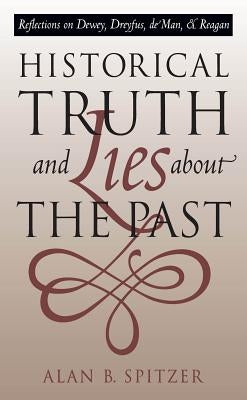 Historical Truth and Lies about the Past: Reflections on Dewey, Dreyfus, de Man, and Reagan by Spitzer, Alan B.