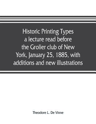 Historic printing types, a lecture read before the Grolier club of New York, January 25, 1885, with additions and new illustrations; by L. de Vinne, Theodore