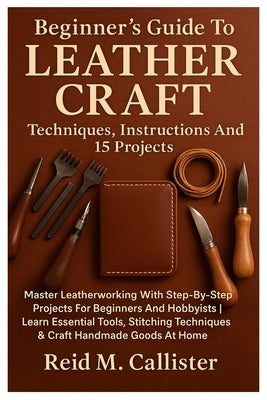 Beginner's Guide To Leather Craft: Techniques, Instructions And 15 Projects: Master Leatherworking With Step-By-Step Projects For Beginners And Hobbyi by Callister, Reid M.